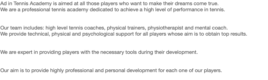 Ad in Tennis Academy is aimed at all those players who want to make their dreams come true.
We are a professional tennis academy dedicated to achieve a high level of performance in tennis. Our team includes: high level tennis coaches, physical trainers, physiotherapist and mental coach. We provide technical, physical and psychological support for all players whose aim is to obtain top results. We are expert in providing players with the necessary tools during their development. Our aim is to provide highly professional and personal development for each one of our players.