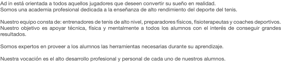 Ad in está orientada a todos aquellos jugadores que deseen convertir su sueño en realidad.
Somos una academia profesional dedicada a la enseñanza de alto rendimiento del deporte del tenis. Nuestro equipo consta de: entrenadores de tenis de alto nivel, preparadores físicos, fisioterapeutas y coaches deportivos.
Nuestro objetivo es apoyar técnica, física y mentalmente a todos los alumnos con el interés de conseguir grandes resultados. Somos expertos en proveer a los alumnos las herramientas necesarias durante su aprendizaje. Nuestra vocación es el alto desarrollo profesional y personal de cada uno de nuestros alumnos.